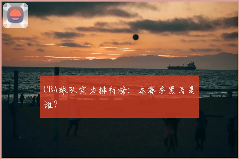 CBA球队实力排行榜:本赛季黑马是谁?