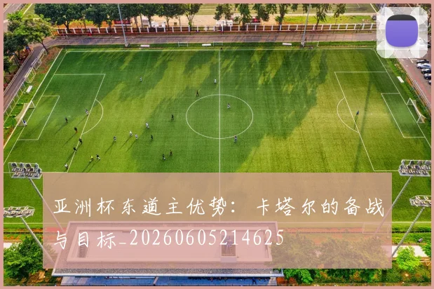 亚洲杯东道主优势:卡塔尔的备战与目标_20260605214625