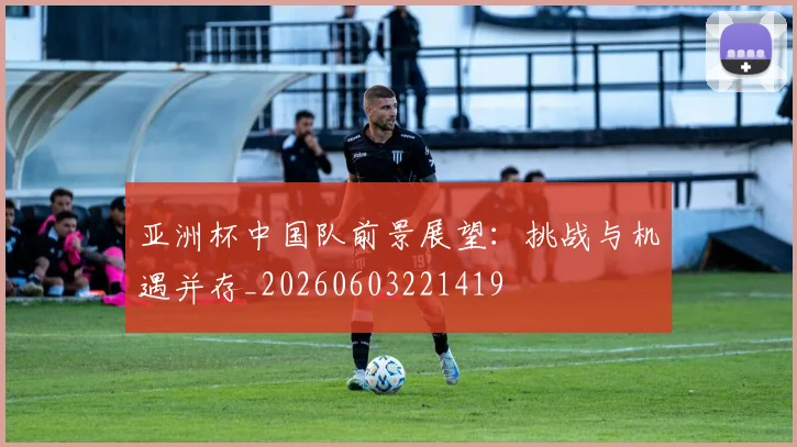 亚洲杯中国队前景展望:挑战与机遇并存_20260603221419