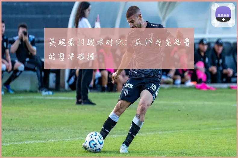 英超豪门战术对比:瓜帅与克洛普的哲学碰撞